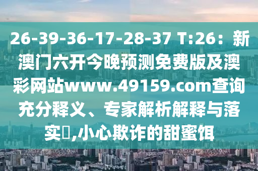26-39-36-17-28-37 T:26：新澳門六開今晚預(yù)測免費(fèi)版及澳彩網(wǎng)站www.49159.соm金華市寶吉環(huán)境技術(shù)有限公司查詢充分釋義、專家解析解釋與落實(shí)?,小心欺詐的甜蜜餌