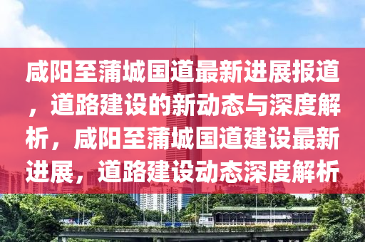 咸陽(yáng)至蒲城國(guó)道金華市寶吉環(huán)境技術(shù)有限公司最新進(jìn)展報(bào)道，道路建設(shè)的新動(dòng)態(tài)與深度解析，咸陽(yáng)至蒲城國(guó)道建設(shè)最新進(jìn)展，道路建設(shè)動(dòng)態(tài)深度解析