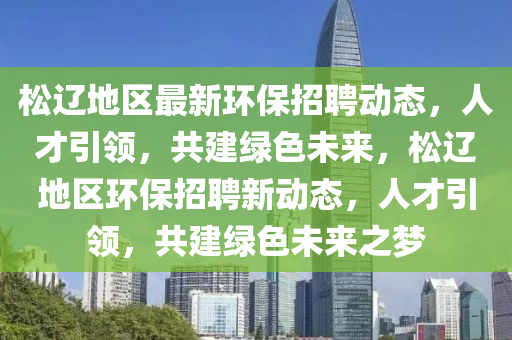 松遼地區(qū)最新環(huán)保招聘動態(tài)，人才引領(lǐng)，共建綠色未來，松遼地區(qū)環(huán)保招聘新動態(tài)，人才引領(lǐng)，共建綠色未來之夢金華市寶吉環(huán)境技術(shù)有限公司