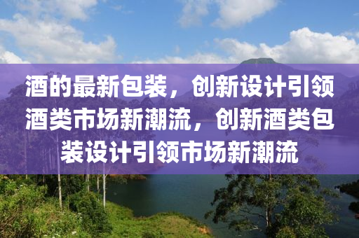 酒的最新包裝，創(chuàng)新設(shè)計(jì)引領(lǐng)酒類市場(chǎng)新潮流，創(chuàng)新酒類包裝設(shè)計(jì)引領(lǐng)市場(chǎng)新潮流金華市寶吉環(huán)境技術(shù)有限公司