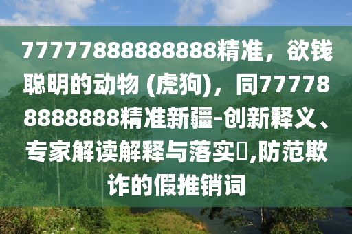 77777888888888精準(zhǔn)，欲錢聰明的動(dòng)物 (虎狗金華市寶吉環(huán)境技術(shù)有限公司)，同777788888888精準(zhǔn)新疆-創(chuàng)新釋義、專家解讀解釋與落實(shí)?,防范欺詐的假推銷詞