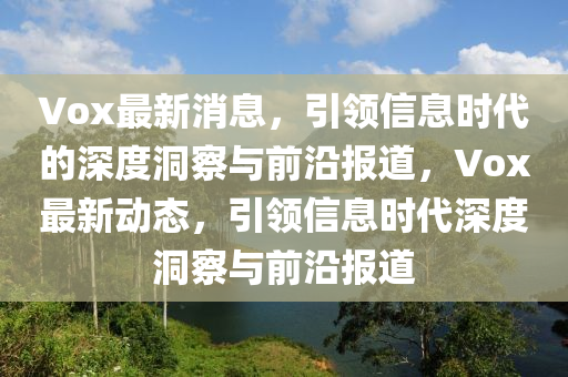 Vox最新消息，引領(lǐng)信息時(shí)代的深度洞察與前沿報(bào)道，Vox最新動(dòng)態(tài)，引領(lǐng)信息時(shí)代深度洞察與前沿報(bào)道金華市寶吉環(huán)境技術(shù)有限公司