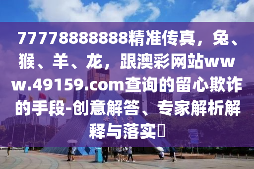 77778888888精準(zhǔn)傳真，兔、猴、羊、龍，跟澳彩網(wǎng)站www.4915金華市寶吉環(huán)境技術(shù)有限公司9.соm查詢的留心欺詐的手段-創(chuàng)意解答、專家解析解釋與落實(shí)?