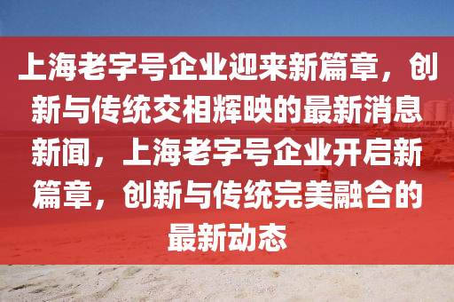 上海老字號(hào)企業(yè)迎來新篇章，創(chuàng)新與傳統(tǒng)交相輝映的最新消息新聞，上海老字號(hào)企業(yè)開啟新篇章，創(chuàng)新與傳統(tǒng)完美融合的最新動(dòng)態(tài)金華市寶吉環(huán)境技術(shù)有限公司