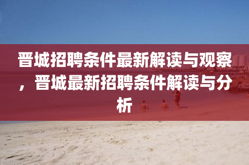 晉城招聘條件最新解讀與觀察，晉城最新招聘條件解讀與分析金華市寶吉環(huán)境技術(shù)有限公司