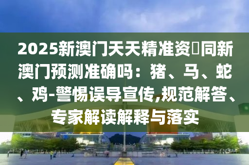 2025新澳門天天精準(zhǔn)資枓同新澳門預(yù)測(cè)準(zhǔn)確嗎：豬、馬、蛇、雞-警惕誤導(dǎo)宣傳,規(guī)范解答、專家解讀解釋與落實(shí)金華市寶吉環(huán)境技術(shù)有限公司