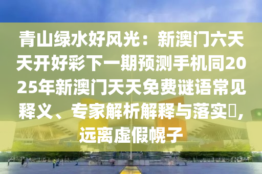 青山綠水好風(fēng)光：新澳門六天天開好彩下一期預(yù)測(cè)手機(jī)同2025年新澳門天天免費(fèi)謎語常見釋義、專家解析解釋與落實(shí)?,遠(yuǎn)離虛假幌子金華市寶吉環(huán)境技術(shù)有限公司