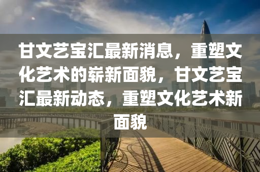 甘文藝寶匯最新消息，重塑文化藝術的嶄新面金華市寶吉環(huán)境技術有限公司貌，甘文藝寶匯最新動態(tài)，重塑文化藝術新面貌