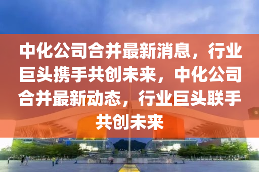 中化公司合并最新消息，行業(yè)巨頭攜手共創(chuàng)未來，中化公司合并最新動態(tài)，行業(yè)巨頭聯(lián)手共創(chuàng)未來金華市寶吉環(huán)境技術(shù)有限公司