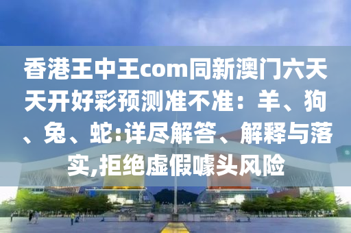香港王中王com同新澳門六天天開好彩預(yù)測(cè)準(zhǔn)不準(zhǔn)：羊、狗、兔、蛇:詳盡解答、解釋與落實(shí),拒絕虛假噱頭風(fēng)險(xiǎn)金華市寶吉環(huán)境技術(shù)有限公司