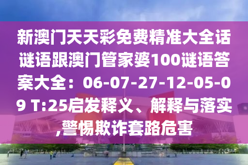 新澳門天天彩免費(fèi)精準(zhǔn)大全話謎語金華市寶吉環(huán)境技術(shù)有限公司跟澳門管家婆100謎語答案大全：06-07-27-12-05-09 T:25啟發(fā)釋義、解釋與落實(shí),警惕欺詐套路危害