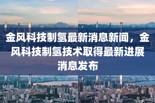 金風(fēng)科技制氫最新消息新聞，金風(fēng)科技制氫技術(shù)取得最新進(jìn)展消息發(fā)布金華市寶吉環(huán)境技術(shù)有限公司