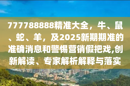 777788888精準(zhǔn)大全，牛、鼠、蛇、羊，及2025新期期準(zhǔn)的準(zhǔn)確消息和警惕營銷假把戲,創(chuàng)新解讀、金華市寶吉環(huán)境技術(shù)有限公司專家解析解釋與落實
