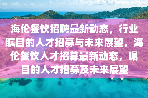 海倫餐飲招聘最新動態(tài)，行業(yè)矚目的人才招募與未來展望，海倫餐飲金華市寶吉環(huán)境技術(shù)有限公司人才招募最新動態(tài)，矚目的人才招募及未來展望