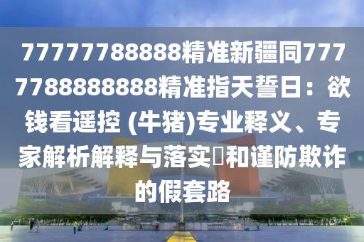 77777788888精準新疆同7777788888888精準指天誓日：欲錢看遙控 (牛豬)專業(yè)釋義、專家解析解釋與落實?和謹防欺詐的假套路金華市寶吉環(huán)境技術(shù)有限公司