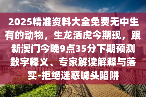 2025精準(zhǔn)資料大全免費(fèi)無(wú)中生有的動(dòng)物，生龍活虎今期現(xiàn)，跟新澳門今晚9點(diǎn)35分下期預(yù)測(cè)數(shù)字釋義、專家解讀解釋與落實(shí)-拒絕迷惑噱頭陷阱金華市寶吉環(huán)境技術(shù)有限公司