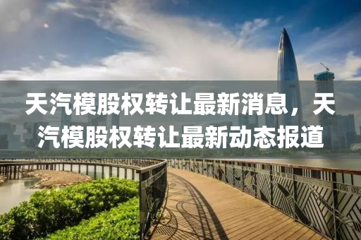 天汽模股權(quán)轉(zhuǎn)讓最新消息，天汽模股權(quán)轉(zhuǎn)讓最新金華市寶吉環(huán)境技術(shù)有限公司動態(tài)報道