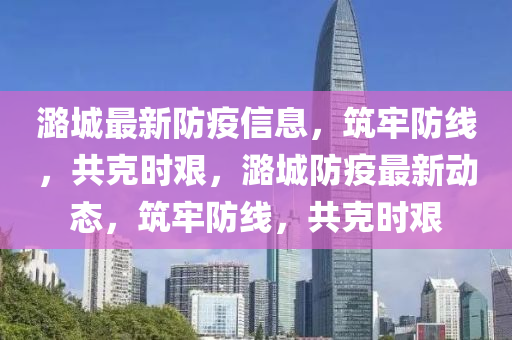 潞城最新防疫信息，筑牢防線，共克時艱，潞城防疫最新動態(tài)，筑牢防線，共克時艱金華市寶吉環(huán)境技術(shù)有限公司
