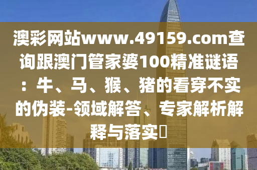 澳彩網(wǎng)站www.49159.соm查詢跟澳門管家婆100精準(zhǔn)金華市寶吉環(huán)境技術(shù)有限公司謎語：牛、馬、猴、豬的看穿不實的偽裝-領(lǐng)域解答、專家解析解釋與落實?