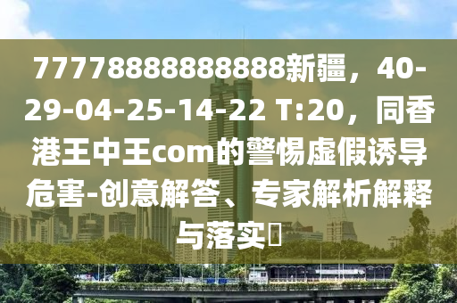 7777金華市寶吉環(huán)境技術(shù)有限公司8888888888新疆，40-29-04-25-14-22 T:20，同香港王中王com的警惕虛假誘導(dǎo)危害-創(chuàng)意解答、專家解析解釋與落實(shí)?
