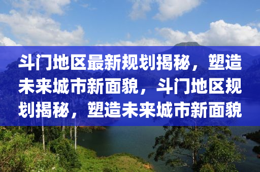 斗門地區(qū)最新規(guī)劃揭秘，塑造未來城市新面貌，斗門地區(qū)規(guī)劃揭秘，塑造未來城市新面貌金華市寶吉環(huán)境技術(shù)有限公司