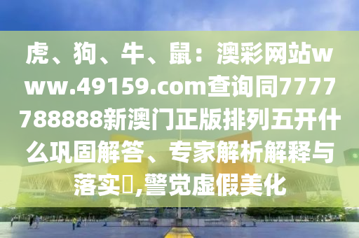虎、狗、牛、鼠：澳彩網(wǎng)站www.49159.соm查詢同7777788888新澳門正版排列五開什么鞏固解答、專家金華市寶吉環(huán)境技術(shù)有限公司解析解釋與落實?,警覺虛假美化