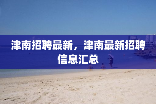 津南招聘最新，津南最新招聘信息匯總金華市寶吉環(huán)境技術(shù)有限公司