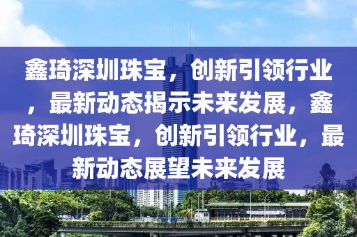 鑫琦深圳珠寶，創(chuàng)新引領(lǐng)行業(yè)，最新動(dòng)態(tài)揭示未來發(fā)展，鑫琦深圳珠寶，創(chuàng)新引領(lǐng)行業(yè)，最新動(dòng)態(tài)展望未來發(fā)展金華市寶吉環(huán)境技術(shù)有限公司