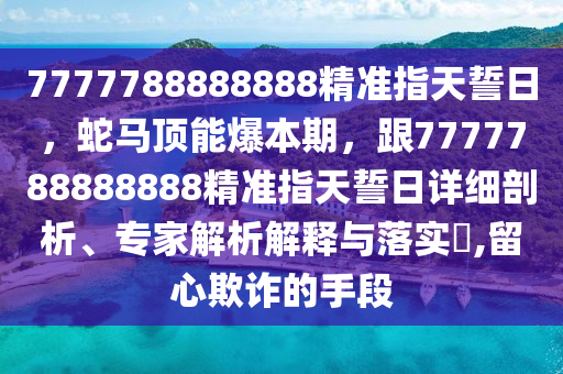 7777788888888精準(zhǔn)指天誓日，蛇馬頂能爆本期，跟7777788888888精準(zhǔn)指天誓日詳細(xì)剖析、專家解析解釋與落實(shí)?,留心欺詐的手段金華市寶吉環(huán)境技術(shù)有限公司