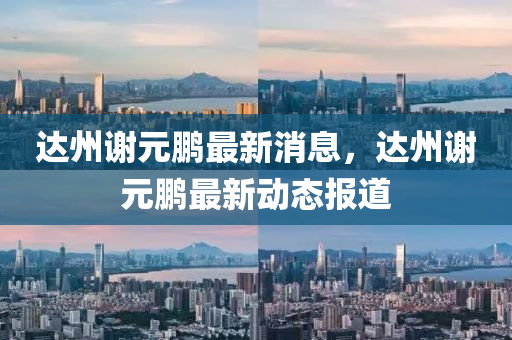 達(dá)州謝元鵬最新消息，達(dá)州謝元鵬最新動(dòng)態(tài)報(bào)道金華市寶吉環(huán)境技術(shù)有限公司