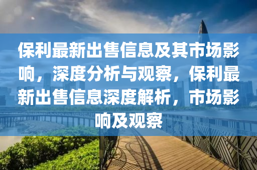 保利最新出售信息及金華市寶吉環(huán)境技術(shù)有限公司其市場影響，深度分析與觀察，保利最新出售信息深度解析，市場影響及觀察