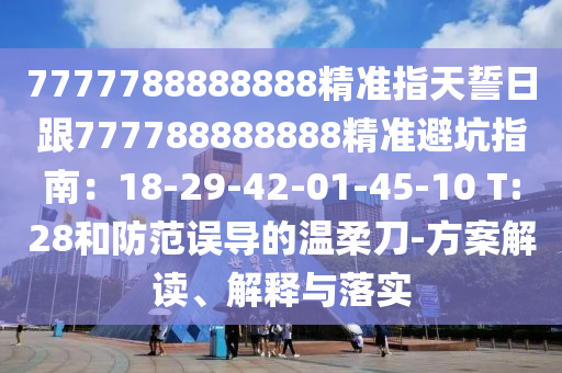 7777788888888精準指天誓日跟777788888888精準避坑指南：18-29-42-01-45-10 T:28和防范誤導的溫柔刀-方案解讀、解釋與落實金華市寶吉環(huán)境技術(shù)有限公司