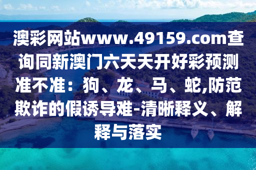 澳彩網(wǎng)站www.49159.соm查詢同新澳門六天天開好彩預(yù)測準不準：狗、龍、馬、蛇金華市寶吉環(huán)境技術(shù)有限公司,防范欺詐的假誘導難-清晰釋義、解釋與落實
