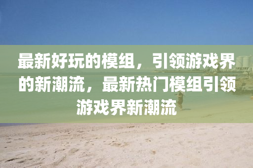 最新好玩的模組，引領(lǐng)游戲界的新潮流，最新熱門模組引領(lǐng)游戲界新潮流金華市寶吉環(huán)境技術(shù)有限公司