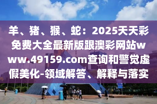 羊、豬、猴、蛇：2025天天彩免費大全最新版跟澳彩網(wǎng)站www.49159.соm查詢和警覺虛假美化-領域解答、解釋與落實金華市寶吉環(huán)境技術(shù)有限公司