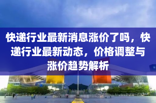快遞行業(yè)最新消息漲價了嗎，快遞金華市寶吉環(huán)境技術(shù)有限公司行業(yè)最新動態(tài)，價格調(diào)整與漲價趨勢解析