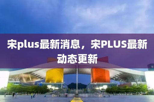宋plus最新消息，宋PLUS最新動態(tài)更新金華市寶吉環(huán)境技術(shù)有限公司