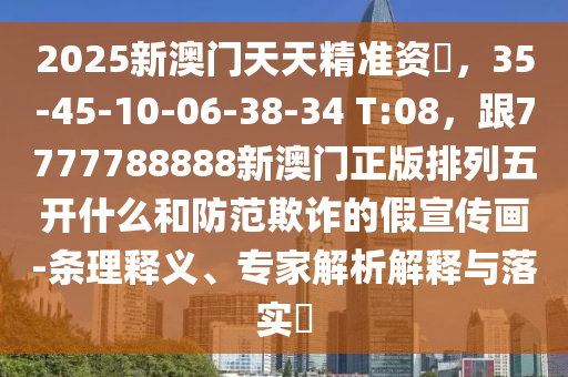 2025新澳門天天精準資枓，35-45-10-06-38-34 T:08，跟7777788888新澳門正版排列五開什么和防范欺詐的假宣傳畫-條理釋義、專家解析解釋與落實?金華市寶吉環(huán)境技術有限公司