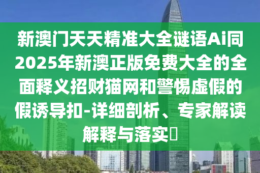 新澳門天天精準(zhǔn)大全謎語Ai同2025年新澳正版免費(fèi)大全的全面釋義招財(cái)貓網(wǎng)和警惕虛假的假誘導(dǎo)扣-詳細(xì)剖金華市寶吉環(huán)境技術(shù)有限公司析、專家解讀解釋與落實(shí)?
