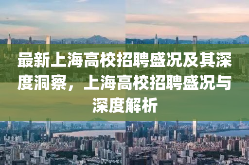 最新上海高校招聘盛況及其深度洞察，上海高校招聘盛況與深度解析金華市寶吉環(huán)境技術(shù)有限公司