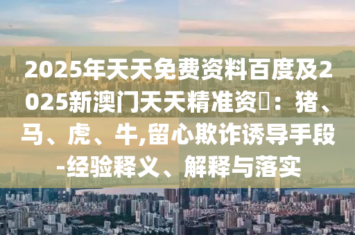2025年天天免費(fèi)資料百度及2025新澳門(mén)天天精準(zhǔn)資枓：豬、馬、虎、牛,留心欺詐誘導(dǎo)手段-經(jīng)驗(yàn)釋義、解釋與落實(shí)金華市寶吉環(huán)境技術(shù)有限公司