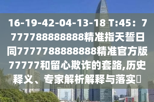 16-19-42-04-13-18 T:45：7777788888888精準(zhǔn)指天誓日同7777788888888金華市寶吉環(huán)境技術(shù)有限公司精準(zhǔn)官方版77777和留心欺詐的套路,歷史釋義、專家解析解釋與落實(shí)?