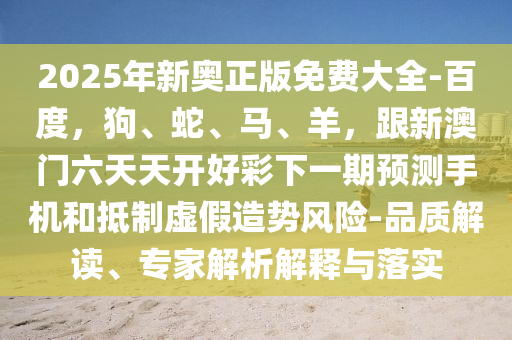 2025年新奧正版免費(fèi)大全-百度，狗、蛇、馬、羊，跟新澳門(mén)六天天開(kāi)好彩下一期預(yù)測(cè)手機(jī)和抵制虛假造勢(shì)風(fēng)險(xiǎn)-品質(zhì)解金華市寶吉環(huán)境技術(shù)有限公司讀、專家解析解釋與落實(shí)