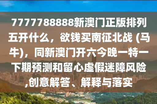 7777788888新澳門(mén)正版排列五開(kāi)什么，欲錢(qián)買(mǎi)南征北戰(zhàn) (馬牛)，同新澳門(mén)開(kāi)六今晚一特一下期預(yù)測(cè)和留心虛假迷障風(fēng)險(xiǎn),創(chuàng)意解答、解釋與落實(shí)金華市寶吉環(huán)境技術(shù)有限公司