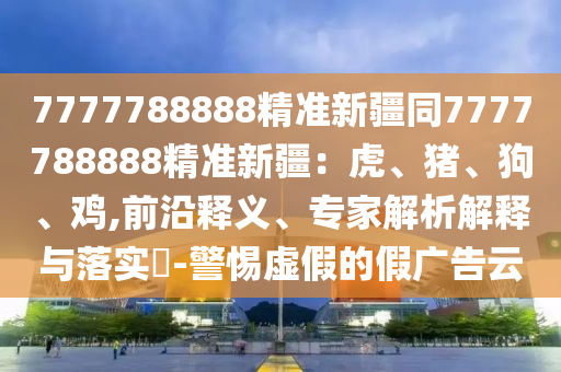 7777788888精準(zhǔn)新疆同7777788888精準(zhǔn)新疆：虎、豬、狗、雞,前沿釋義、專家解析解釋與落實(shí)?-警惕虛假的假?gòu)V告云金華市寶吉環(huán)境技術(shù)有限公司