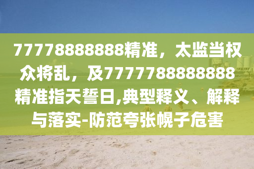 77778888888精準(zhǔn)，太監(jiān)當(dāng)權(quán)眾將亂，金華市寶吉環(huán)境技術(shù)有限公司及7777788888888精準(zhǔn)指天誓日,典型釋義、解釋與落實(shí)-防范夸張幌子危害