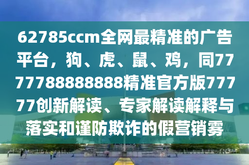 62785ccm全網(wǎng)最精準的廣告平臺，狗、虎、鼠、雞，同7777788888888精準官方版77777創(chuàng)新解讀、專家解讀解釋與落實和謹防欺詐的假營銷霧