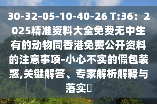 30-32-05-10-40-26 T:36：2025精準(zhǔn)資料大全免費(fèi)無中生有的動(dòng)物同香港免費(fèi)公開資料的注意事項(xiàng)-小心不實(shí)的假包裝惑,關(guān)鍵解答、專家解析解釋與落實(shí)?