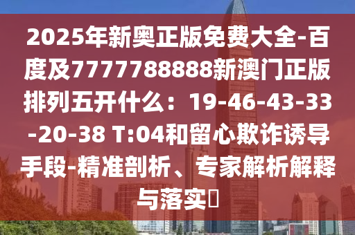 2025年新奧正版免費(fèi)大全-百度及7777788888新澳門正版排列五開什么：19-46-43-33-20-38 T:04和留心欺詐誘導(dǎo)手段-精準(zhǔn)剖析、專家解析解釋與落實(shí)?
