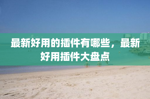 最新好用的插件有哪些，最新好用插件大盤點